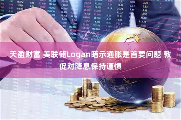 天盈财富 美联储Logan暗示通胀是首要问题 敦促对降息保持谨慎