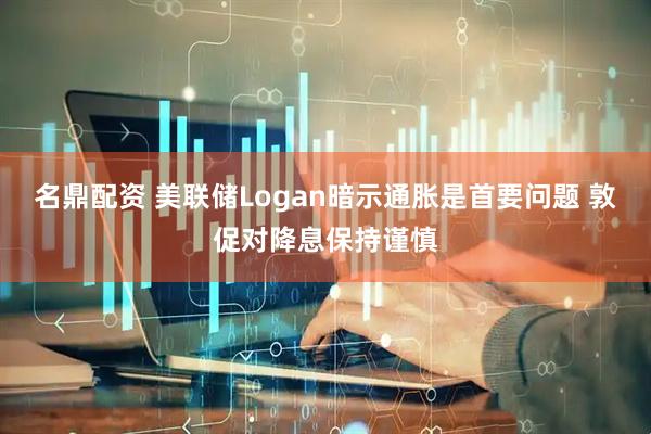 名鼎配资 美联储Logan暗示通胀是首要问题 敦促对降息保持谨慎