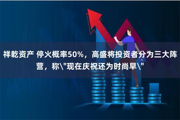 祥乾资产 停火概率50%，高盛将投资者分为三大阵营，称＂现在庆祝还为时尚早＂