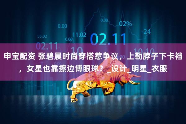 申宝配资 张碧晨时尚穿搭惹争议，上勒脖子下卡裆，女星也靠擦边博眼球？_设计_明星_衣服