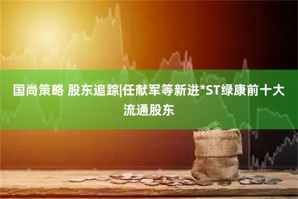国尚策略 股东追踪|任献军等新进*ST绿康前十大流通股东