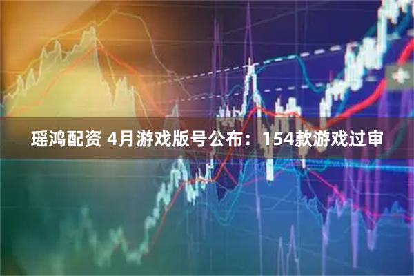 瑶鸿配资 4月游戏版号公布：154款游戏过审