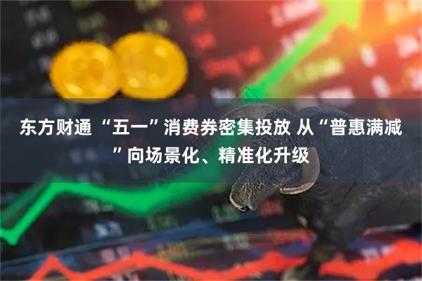 东方财通 “五一”消费券密集投放 从“普惠满减”向场景化、精准化升级