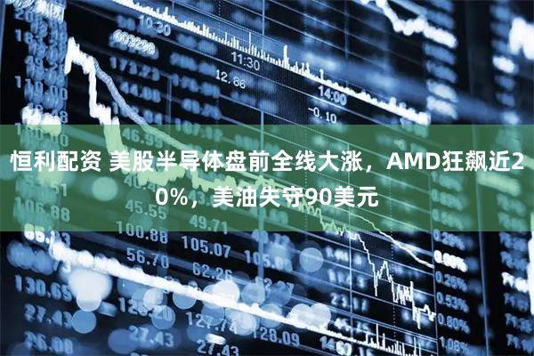 恒利配资 美股半导体盘前全线大涨，AMD狂飙近20%，美油失守90美元
