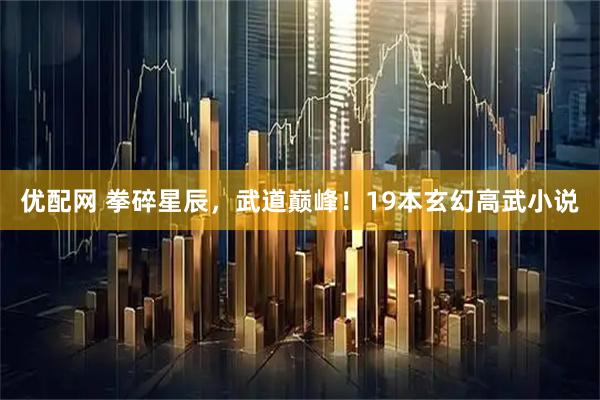 优配网 拳碎星辰，武道巅峰！19本玄幻高武小说
