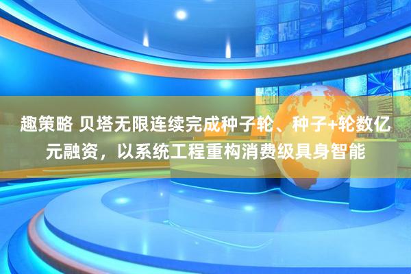 趣策略 贝塔无限连续完成种子轮、种子+轮数亿元融资，以系统工程重构消费级具身智能