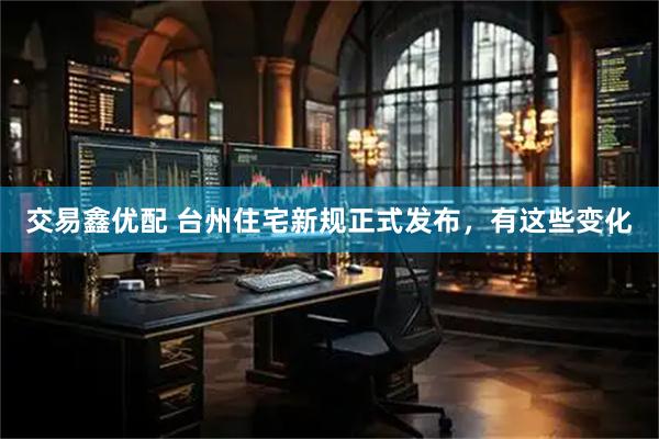 交易鑫优配 台州住宅新规正式发布，有这些变化