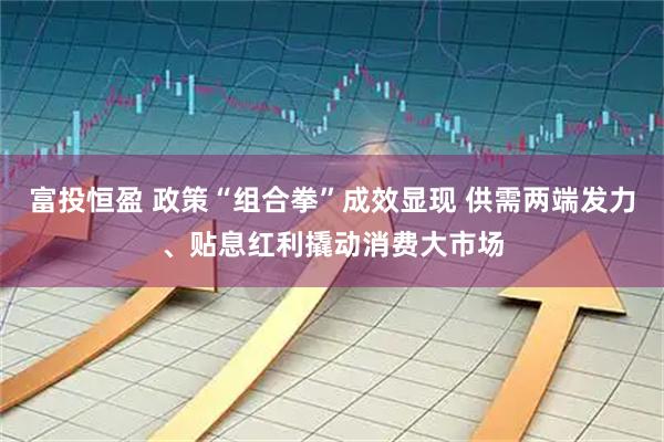富投恒盈 政策“组合拳”成效显现 供需两端发力、贴息红利撬动消费大市场