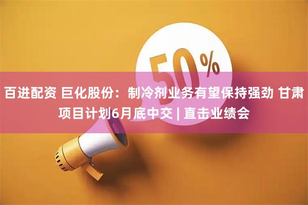 百进配资 巨化股份：制冷剂业务有望保持强劲 甘肃项目计划6月底中交 | 直击业绩会