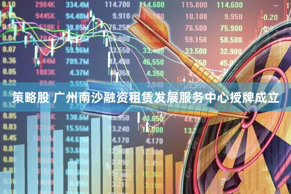策略股 广州南沙融资租赁发展服务中心授牌成立