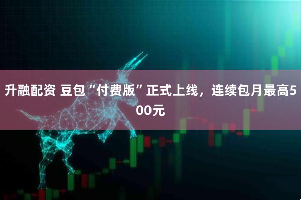 升融配资 豆包“付费版”正式上线，连续包月最高500元
