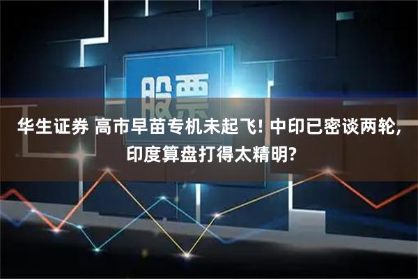 华生证券 高市早苗专机未起飞! 中印已密谈两轮, 印度算盘打得太精明?