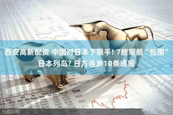 西安高新配资 中国对日本下狠手! 7艘军舰“包围”日本列岛? 日方连发10条通报