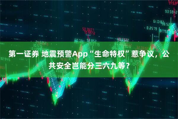 第一证券 地震预警App“生命特权”惹争议，公共安全岂能分三六九等？