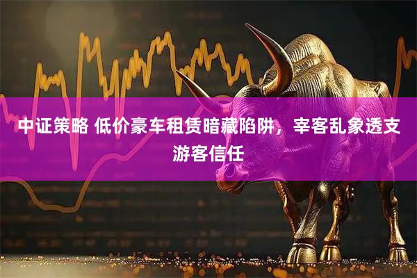 中证策略 低价豪车租赁暗藏陷阱，宰客乱象透支游客信任