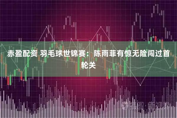 赤盈配资 羽毛球世锦赛：陈雨菲有惊无险闯过首轮关