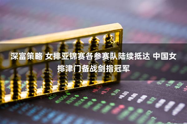 深富策略 女排亚锦赛各参赛队陆续抵达 中国女排津门备战剑指冠军
