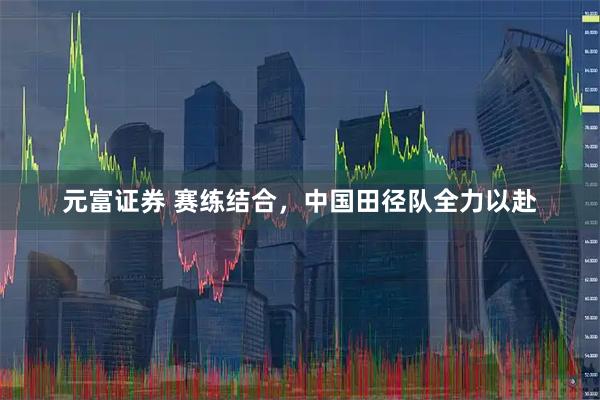 元富证券 赛练结合，中国田径队全力以赴