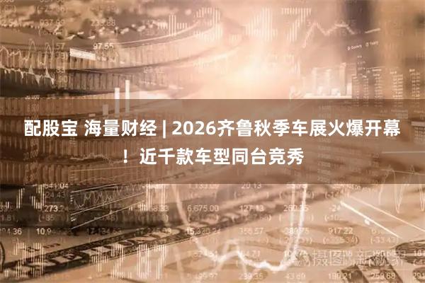 配股宝 海量财经 | 2026齐鲁秋季车展火爆开幕！近千款车型同台竞秀