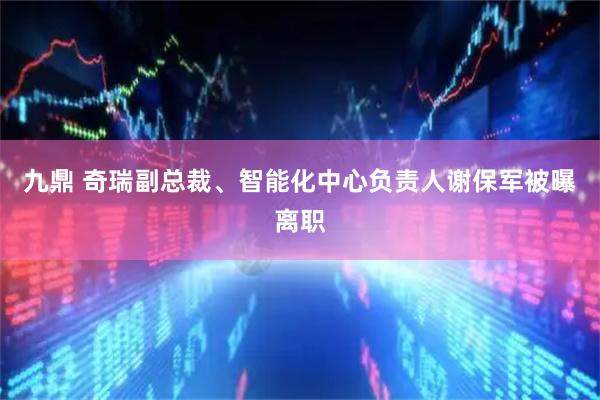 九鼎 奇瑞副总裁、智能化中心负责人谢保军被曝离职