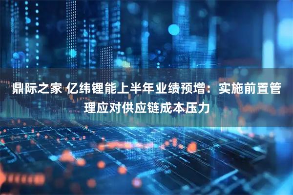 鼎际之家 亿纬锂能上半年业绩预增：实施前置管理应对供应链成本压力