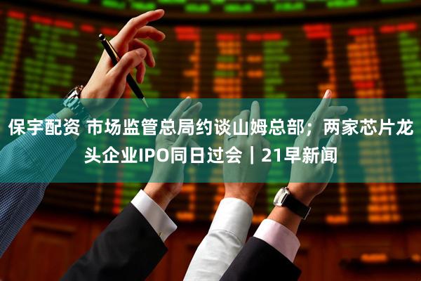保宇配资 市场监管总局约谈山姆总部；两家芯片龙头企业IPO同日过会｜21早新闻